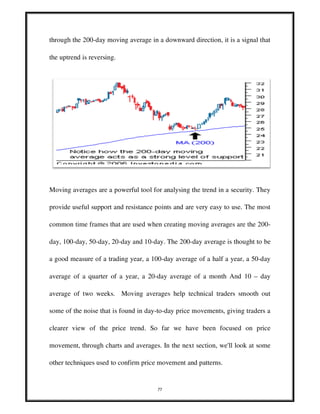 77
through the 200-day moving average in a downward direction, it is a signal that
the uptrend is reversing.
Moving averages are a powerful tool for analysing the trend in a security. They
provide useful support and resistance points and are very easy to use. The most
common time frames that are used when creating moving averages are the 200-
day, 100-day, 50-day, 20-day and 10-day. The 200-day average is thought to be
a good measure of a trading year, a 100-day average of a half a year, a 50-day
average of a quarter of a year, a 20-day average of a month And 10 – day
average of two weeks. Moving averages help technical traders smooth out
some of the noise that is found in day-to-day price movements, giving traders a
clearer view of the price trend. So far we have been focused on price
movement, through charts and averages. In the next section, we'll look at some
other techniques used to confirm price movement and patterns.
 