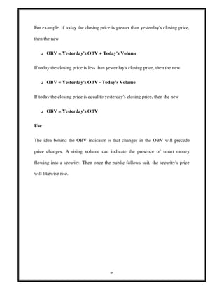 84
For example, if today the closing price is greater than yesterday's closing price,
then the new
OBV = Yesterday's OBV + Today's Volume
If today the closing price is less than yesterday's closing price, then the new
OBV = Yesterday's OBV - Today's Volume
If today the closing price is equal to yesterday's closing price, then the new
OBV = Yesterday's OBV
Use
The idea behind the OBV indicator is that changes in the OBV will precede
price changes. A rising volume can indicate the presence of smart money
flowing into a security. Then once the public follows suit, the security's price
will likewise rise.
 