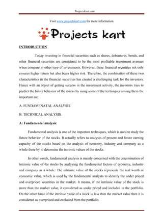 Projectskart.com
Visit www.projectskart.com for more information
INTRODUCTION
Today investing in financial securities such as shares, debentures, bonds, and
other financial securities are considered to be the most profitable investment avenues
when compare to other type of investments. However, these financial securities not only
ensures higher return but also bears higher risk. Therefore, the combination of these two
characteristics in the financial securities has created a challenging task for the investors.
Hence with an object of getting success in the investment activity, the investors tries to
predict the future behavior of the stocks by using some of the techniques among them the
important are:
A. FUNDAMENATAL ANALYSIS
B. TECHNICAL ANALYSIS.
A: Fundamental analysis:
Fundamental analysis is one of the important techniques, which is used to study the
future behavior of the stocks. It actually refers to analyses of present and future earning
capacity of the stocks based on the analysis of economy, industry and company as a
whole there by to determine the intrinsic values of the stocks.
In other words, fundamental analysis is mainly concerned with the determination of
intrinsic value of the stocks by analyzing the fundamental factors of economy, industry
and company as a whole. The intrinsic value of the stocks represents the real worth or
economic value, which is used by the fundamental analysts to identify the under priced
and overpriced securities in the market. It means, if the intrinsic value of the stock is
more than the market value, it considered as under priced and included in the portfolio.
On the other hand, if the intrinsic value of a stock is less then the market value then it is
considered as overpriced and excluded from the portfolio.
 
