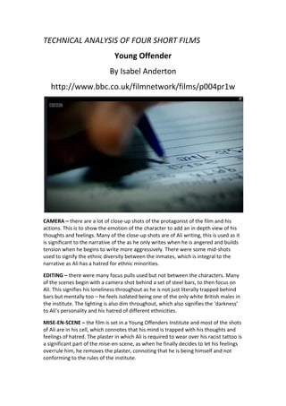 TECHNICAL ANALYSIS OF FOUR SHORT FILMS<br />Young Offender<br />By Isabel Anderton<br />http://www.bbc.co.uk/filmnetwork/films/p004pr1w<br />CAMERA – there are a lot of close-up shots of the protagonist of the film and his actions. This is to show the emotion of the character to add an in depth view of his thoughts and feelings. Many of the close-up shots are of Ali writing, this is used as it is significant to the narrative of the as he only writes when he is angered and builds tension when he begins to write more aggressively. There were some mid-shots used to signify the ethnic diversity between the inmates, which is integral to the narrative as Ali has a hatred for ethnic minorities.<br />EDITING – there were many focus pulls used but not between the characters. Many of the scenes begin with a camera shot behind a set of steel bars, to then focus on Ali. This signifies his loneliness throughout as he is not just literally trapped behind bars but mentally too – he feels isolated being one of the only white British males in the institute. The lighting is also dim throughout, which also signifies the ‘darkness’ to Ali’s personality and his hatred of different ethnicities.<br />MISE-EN-SCENE – the film is set in a Young Offenders Institute and most of the shots of Ali are in his cell, which connotes that his mind is trapped with his thoughts and feelings of hatred. The plaster in which Ali is required to wear over his racist tattoo is a significant part of the mise-en-scene, as when he finally decides to let his feelings overrule him, he removes the plaster, connoting that he is being himself and not conforming to the rules of the institute.<br />SOUND – the diegetic sound throughout the film has been edited to appear louder to the audience. This is used with small occurrences such as when Ali writes, the sound of the pen to paper usually increases as he continues to write, which connotes that he is becoming more angry.<br />The Ends<br />By Justin Edgar<br />http://www.bbc.co.uk/filmnetwork/films/p005g5pd<br />CAMERA – there are a lot of mid-shots and long shots used in the film. These are used to signify the setting and surrounding of the film – the poverty stricken and rundown estates and this connotes the stereotype for such places of violence and shootings. There are many close-up shots used of the characters to signify emotion. At the end of the film there is use of a bird-eye shot, this is to show how insignificant the character’s lives are, as the scene beforehand is of Jaybee’s girlfriend shooting herself and the shot represents her as small and a worthless life.<br />EDITING – there are a lot of fast-paced and shaky camera movements used to connote the seriousness of the shooting and that Angela’s future is uncertain. Focus-pulls are also used from character to character to signify that one character’s actions affects another, such as the pull from Angela’s sister to her brother, who begs the gang members to call the police. <br />MISE-EN-SCENE – the setting of the film is in a poor estate surrounded by drugs and violence. This connotes the stereotype portrayed by the media of where violence actually takes place in Britain. Clothing and language of the characters also represent the stereotypes of Inner City London gang members.<br />SOUND – sounds such as the gunshot were edited to seem realistic. The beginning of the film uses a dark non-diegetic soundtrack to notify the audience that a serious incident is going to occur whereas at the end of the film, the soundtrack changes to a piano-based saddening theme which connotes that the actions in the film have taken place and there is no point of return.<br />Light ‘Em Up<br />By Phil Stoole and Damien Wasylkiw<br />http://www.bbc.co.uk/filmnetwork/films/p004t6mn1<br />CAMERA – there are various close-up and long shots used to set the scene and show the emotions of the characters and highlight the relaxation they feel which contrasts to the destruction ahead of them.<br />EDITING – there are various focus pulls, which focuses on the skyline ahead of the characters to signify to the viewer that something out of the ordinary is occurring. The skyline itself seems edited to show a darker red, which connotes ‘danger’ and ‘love’ – ‘danger’ being the destruction and ‘love’ being the teenager’s love for cannabis and their feeling of relaxation after smoking it. Of course, the explosions in London are edited in to fit into the narrative.<br />MISE-EN-SCENE – The film is set on an empty grassy hill with a view of London City. There is a major contrast used – the teenagers are sitting on the hill without a care in the world, whereas just opposite of them there is destruction and death of the city. This is done to show a stereotype of the typical teenager – with no worries.<br />SOUND – The explosions in the film are diegetic as there is no way they could be real. The sound of nature has been edited to appear louder and some diegetic effects added to highlight the relaxation and peace of the teenagers.<br />Easy Hours<br />By George Ravenscroft<br /> CAMERA – there are many uses of close-up shots of the characters in the film to show the audience the emotion that they both feel. There are also many point-of-view shots used to signify what the characters can see and why they are reacting in a certain way to each other’s actions.<br />EDITING – There is a lot of editing used in the film, most notably the ‘cardboard’ appearance of the protagonist and the woman on the poster ‘ripping’ off from it. This is significant as it plays a role in the narrative to highlight the feelings of the main character. There are many focus pulls to highlight certain items and the character’s actions in the film.<br />MISE-EN-SCENE – The film is set in a shop. The lighting feels dim although there are many lights around the shop. This is to connote the feelings of the shopkeeper, that although he is in bright surroundings, his suspicions of the young man cause him to sense certain darkness around him. A lot of the products in the shop are also ‘blurred’ from the shopkeepers point-of-view to reiterate that the only thing he notices is the young man.<br />SOUND – there is a lot of diegetic sound used in the film, the majority of movements by the characters have been made louder and more significant to build to tension between the characters, every creek and footstep is made noticeable. There is a point in the film in which the shopkeeper can here a wasp flying around him, there is no wasp, however is used to show his paranoia of the young man entering his shop.<br />