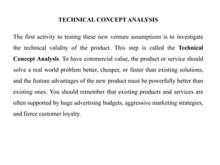 TECHNICAL CONCEPT ANALYSIS
The first activity to testing these new venture assumptions is to investigate
the technical validity of the product. This step is called the Technical
Concept Analysis. To have commercial value, the product or service should
solve a real world problem better, cheaper, or faster than existing solutions,
and the feature advantages of the new product must be powerfully better than
existing ones. You should remember that existing products and services are
often supported by huge advertising budgets, aggressive marketing strategies,
and fierce customer loyalty.
 