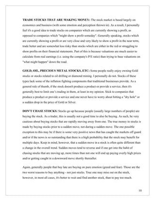 TRADE STOCKS THAT ARE MAKING MONEY: The stock market is based largely on
economics and business (with some emotion and perception thrown in). As a result, I personally
feel it's a good idea to trade stocks on companies which are currently showing a profit, as
opposed to companies which "might show a profit someday". Generally speaking, stocks which
are currently showing a profit or are very close and very likely to show a profit in the near term,
trade better and are somewhat less risky than stocks which are either in the red or struggling to
show profits on their financial statements. Part of this is because valuations are much easier to
calculate from real earnings (i.e. using the company's P/E ratio) than trying to base valuations on
"what might happen" down the road.

GOLD, OIL, PRECIOUS METAL STOCKS, ETC: Some people really enjoy owning Gold
stocks or stocks related to oil drilling or diamond mining. I personally do not. Stocks of these
types lack some of the inflation fighting components that traditional businesses provide. As a
general rule of thumb, if the stock doesn't produce a product or provide a service, then it's
generally best to limit one’s trading in them, at least in my opinion. Stick to companies that
produce a product or provide a service and one never have to worry about hitting a "dry hole" or
a sudden drop in the price of Gold or Silver.

DON'T CHASE STOCKS: Stocks go up because people (usually large numbers of people) are
buying the stock. As a trader, this is usually not a good time to also be buying. As such, be very
cautious about buying stocks that are rapidly moving away from one. The true money in stocks is
made by buying stocks prior to a sudden move, not during a sudden move. The one possible
exception to this may be if there is some very positive news that has caught the markets off guard
and/or if the news is so outstanding that there is a high probability that the stock may benefit for
multiple days. Keep in mind, however, that a sudden move in a stock is often quite different than
a change in the overall trend. Sudden moves tend to reverse and if one get into the habit of
chasing stocks that are moving up, more times than not one will end up paying overly high prices
and/or getting caught in a downward move shortly thereafter.

Again, generally people that buy late are buying on pure emotion (greed and fear). Those are the
two worst reasons to buy anything - not just stocks. True one may miss out on the stock,
however, in most all cases, it's better to wait and find another stock, than to pay too much.



                                                                                                    10
 