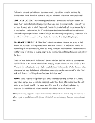 Patience in the stock market is very important; usually one will do better by avoiding the
temptation to "jump" when that impulse is largely a result of a move in the share price alone.

DON'T GET GREEDY: Two of the biggest emotions a trader has to over come are fear and
greed. Many traders fall victim to greed once they see a trade become profitable - simply by not
having a firm exit point in mind. It's generally best to decide at what levels one wish to sell prior
to entering into a trade to avoid this. If one feel oneself trying to justify higher levels from the
stock and/or ignoring the current profit "as though it were nothing" one probably need to stop and
consider not only the value of one’s profit, but the current risk to it by holding longer.

CONTRARIAN THINKING: Often time’s crowds (such as the markets) are wrong in their
actions and over react to the up or down side. When the "markets" as a whole are moving up
dramatically or down dramatically, there is a strong case to be made that these actions ultimately
will be wrong or will tend to reverse simply as the contrary views of things builds on each side of
the fence.

If one can train oneself to go against one’s natural emotions, one will tend to be able to keep a
clearer outlook on the markets. When stocks are being bought, one have to train oneself to think
"These stocks are buying bid up too high - maybe I should sit back and wait". By the same token,
when there is a great deal of panic selling in the market, one need to train oneself to think "Wow,
look at all these prices falling - I may find good deals here soon".

STOPS: Some people use stop orders quite often; some people hardly use them at all. In my
view, stops are best used to protect a nice profit and/or limit down side risk in a trade that isn't
acting as one think it should. How a stop is used (or placed) is largely dependant on the
individual stock and how the overall market is behaving at any given time as well.

Often times using stops also helps to remove some of the emotions from trading. It's far easier to
place a stop on a trade than watch it trade tick-by-tick and try to decide the exact moment to get
out.




                                                                                                       11
 