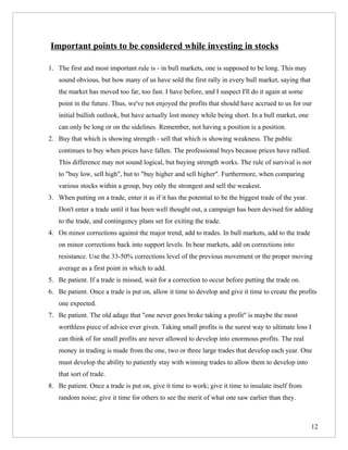 Important points to be considered while investing in stocks

1. The first and most important rule is - in bull markets, one is supposed to be long. This may
   sound obvious, but how many of us have sold the first rally in every bull market, saying that
   the market has moved too far, too fast. I have before, and I suspect I'll do it again at some
   point in the future. Thus, we've not enjoyed the profits that should have accrued to us for our
   initial bullish outlook, but have actually lost money while being short. In a bull market, one
   can only be long or on the sidelines. Remember, not having a position is a position.
2. Buy that which is showing strength - sell that which is showing weakness. The public
   continues to buy when prices have fallen. The professional buys because prices have rallied.
   This difference may not sound logical, but buying strength works. The rule of survival is not
   to "buy low, sell high", but to "buy higher and sell higher". Furthermore, when comparing
   various stocks within a group, buy only the strongest and sell the weakest.
3. When putting on a trade, enter it as if it has the potential to be the biggest trade of the year.
   Don't enter a trade until it has been well thought out, a campaign has been devised for adding
   to the trade, and contingency plans set for exiting the trade.
4. On minor corrections against the major trend, add to trades. In bull markets, add to the trade
   on minor corrections back into support levels. In bear markets, add on corrections into
   resistance. Use the 33-50% corrections level of the previous movement or the proper moving
   average as a first point in which to add.
5. Be patient. If a trade is missed, wait for a correction to occur before putting the trade on.
6. Be patient. Once a trade is put on, allow it time to develop and give it time to create the profits
   one expected.
7. Be patient. The old adage that "one never goes broke taking a profit" is maybe the most
   worthless piece of advice ever given. Taking small profits is the surest way to ultimate loss I
   can think of for small profits are never allowed to develop into enormous profits. The real
   money in trading is made from the one, two or three large trades that develop each year. One
   must develop the ability to patiently stay with winning trades to allow them to develop into
   that sort of trade.
8. Be patient. Once a trade is put on, give it time to work; give it time to insulate itself from
   random noise; give it time for others to see the merit of what one saw earlier than they.



                                                                                                       12
 