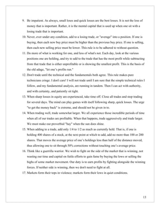 9. Be impatient. As always, small loses and quick losses are the best losses. It is not the loss of
   money that is important. Rather, it is the mental capital that is used up when one sit with a
   losing trade that is important.
10. Never, ever under any condition, add to a losing trade, or "average" into a position. If one is
   buying, then each new buy price must be higher than the previous buy price. If one is selling,
   then each new selling price must be lower. This rule is to be adhered to without question.
11. Do more of what is working for one, and less of what's not. Each day, look at the various
   positions one are holding, and try to add to the trade that has the most profit while subtracting
   from that trade that is either unprofitable or is showing the smallest profit. This is the basis of
   the old adage, "let one’s profits run."
12. Don't trade until the technical and the fundamentals both agree. This rule makes pure
   technicians cringe. I don't care! I will not trade until I am sure that the simple technical rules I
   follow, and my fundamental analysis, are running in tandem. Then I can act with authority,
   and with certainty, and patiently sit tight.
13. When sharp losses in equity are experienced, take time off. Close all trades and stop trading
   for several days. The mind can play games with itself following sharp, quick losses. The urge
   "to get the money back" is extreme, and should not be given in to.
14. When trading well, trade somewhat larger. We all experience those incredible periods of time
   when all of our trades are profitable. When that happens, trade aggressively and trade larger.
   We must make our proverbial "hay" when the sun does shine.
15. When adding to a trade, add only 1/4 to 1/2 as much as currently held. That is, if one is
   holding 400 shares of a stock, at the next point at which to add, add no more than 100 or 200
   shares. That moves the average price of one’s holdings less than half of the distance moved,
   thus allowing one to sit through 50% corrections without touching one’s average price.
16. Think like a guerrilla warrior. We wish to fight on the side of the market that is winning, not
   wasting our time and capital on futile efforts to gain fame by buying the lows or selling the
   highs of some market movement. Our duty is to earn profits by fighting alongside the winning
   forces. If neither side is winning, then we don't need to fight at all.
17. Markets form their tops in violence; markets form their lows in quiet conditions.




                                                                                                      13
 