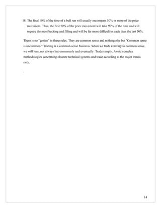18. The final 10% of the time of a bull run will usually encompass 50% or more of the price
    movement. Thus, the first 50% of the price movement will take 90% of the time and will
    require the most backing and filling and will be far more difficult to trade than the last 50%.

There is no "genius" in these rules. They are common sense and nothing else but "Common sense
is uncommon." Trading is a common-sense business. When we trade contrary to common sense,
we will lose, not always but enormously and eventually. Trade simply. Avoid complex
methodologies concerning obscure technical systems and trade according to the major trends
only.

.




                                                                                                      14
 
