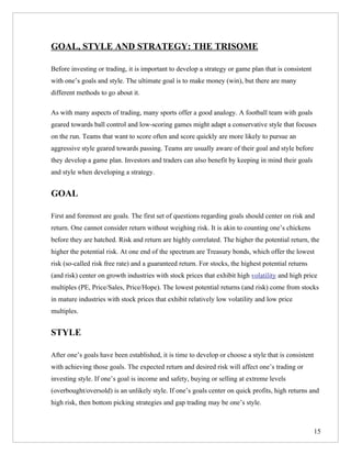 GOAL, STYLE AND STRATEGY: THE TRISOME

Before investing or trading, it is important to develop a strategy or game plan that is consistent
with one’s goals and style. The ultimate goal is to make money (win), but there are many
different methods to go about it.

As with many aspects of trading, many sports offer a good analogy. A football team with goals
geared towards ball control and low-scoring games might adapt a conservative style that focuses
on the run. Teams that want to score often and score quickly are more likely to pursue an
aggressive style geared towards passing. Teams are usually aware of their goal and style before
they develop a game plan. Investors and traders can also benefit by keeping in mind their goals
and style when developing a strategy.


GOAL

First and foremost are goals. The first set of questions regarding goals should center on risk and
return. One cannot consider return without weighing risk. It is akin to counting one’s chickens
before they are hatched. Risk and return are highly correlated. The higher the potential return, the
higher the potential risk. At one end of the spectrum are Treasury bonds, which offer the lowest
risk (so-called risk free rate) and a guaranteed return. For stocks, the highest potential returns
(and risk) center on growth industries with stock prices that exhibit high volatility and high price
multiples (PE, Price/Sales, Price/Hope). The lowest potential returns (and risk) come from stocks
in mature industries with stock prices that exhibit relatively low volatility and low price
multiples.


STYLE

After one’s goals have been established, it is time to develop or choose a style that is consistent
with achieving those goals. The expected return and desired risk will affect one’s trading or
investing style. If one’s goal is income and safety, buying or selling at extreme levels
(overbought/oversold) is an unlikely style. If one’s goals center on quick profits, high returns and
high risk, then bottom picking strategies and gap trading may be one’s style.



                                                                                                      15
 