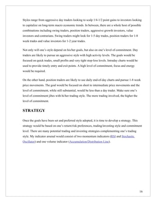 Styles range from aggressive day traders looking to scalp 1/4-1/2 point gains to investors looking
to capitalize on long-term macro economic trends. In between, there are a whole host of possible
combinations including swing traders, position traders, aggressive growth investors, value
investors and contrarians. Swing traders might look for 1-5 day trades, position traders for 1-8
week trades and value investors for 1-2 year trades.

Not only will one’s style depend on his/her goals, but also on one’s level of commitment. Day
traders are likely to pursue an aggressive style with high activity levels. The goals would be
focused on quick trades, small profits and very tight stop-loss levels. Intraday charts would be
used to provide timely entry and exit points. A high level of commitment, focus and energy
would be required.

On the other hand, position traders are likely to use daily end-of-day charts and pursue 1-8 week
price movements. The goal would be focused on short to intermediate price movements and the
level of commitment, while still substantial, would be less than a day trader. Make sure one’s
level of commitment jibes with hi/her trading style. The more trading involved, the higher the
level of commitment.


STRATEGY

Once the goals have been set and preferred style adopted, it is time to develop a strategy. This
strategy would be based on one’s return/risk preferences, trading/investing style and commitment
level. There are many potential trading and investing strategies complementing one’s trading
style. My indicator arsenal would consist of two momentum indicators (RSI and Stochastic
Oscillator) and one volume indicator (Accumulation/Distribution Line).




                                                                                                   16
 
