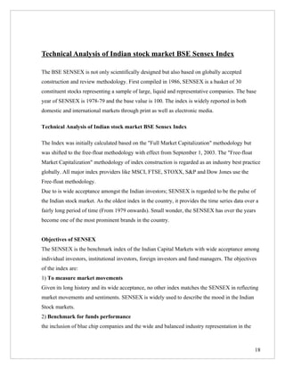 Technical Analysis of Indian stock market BSE Sensex Index

The BSE SENSEX is not only scientifically designed but also based on globally accepted
construction and review methodology. First compiled in 1986, SENSEX is a basket of 30
constituent stocks representing a sample of large, liquid and representative companies. The base
year of SENSEX is 1978-79 and the base value is 100. The index is widely reported in both
domestic and international markets through print as well as electronic media.

Technical Analysis of Indian stock market BSE Sensex Index

The Index was initially calculated based on the "Full Market Capitalization" methodology but
was shifted to the free-float methodology with effect from September 1, 2003. The "Free-float
Market Capitalization" methodology of index construction is regarded as an industry best practice
globally. All major index providers like MSCI, FTSE, STOXX, S&P and Dow Jones use the
Free-float methodology.
Due to is wide acceptance amongst the Indian investors; SENSEX is regarded to be the pulse of
the Indian stock market. As the oldest index in the country, it provides the time series data over a
fairly long period of time (From 1979 onwards). Small wonder, the SENSEX has over the years
become one of the most prominent brands in the country.


Objectives of SENSEX
The SENSEX is the benchmark index of the Indian Capital Markets with wide acceptance among
individual investors, institutional investors, foreign investors and fund managers. The objectives
of the index are:
1) To measure market movements
Given its long history and its wide acceptance, no other index matches the SENSEX in reflecting
market movements and sentiments. SENSEX is widely used to describe the mood in the Indian
Stock markets.
2) Benchmark for funds performance
the inclusion of blue chip companies and the wide and balanced industry representation in the



                                                                                                  18
 