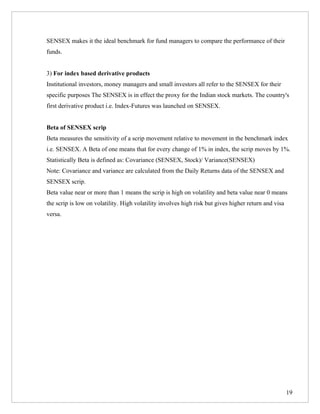 SENSEX makes it the ideal benchmark for fund managers to compare the performance of their
funds.


3) For index based derivative products
Institutional investors, money managers and small investors all refer to the SENSEX for their
specific purposes The SENSEX is in effect the proxy for the Indian stock markets. The country's
first derivative product i.e. Index-Futures was launched on SENSEX.


Beta of SENSEX scrip
Beta measures the sensitivity of a scrip movement relative to movement in the benchmark index
i.e. SENSEX. A Beta of one means that for every change of 1% in index, the scrip moves by 1%.
Statistically Beta is defined as: Covariance (SENSEX, Stock)/ Variance(SENSEX)
Note: Covariance and variance are calculated from the Daily Returns data of the SENSEX and
SENSEX scrip.
Beta value near or more than 1 means the scrip is high on volatility and beta value near 0 means
the scrip is low on volatility. High volatility involves high risk but gives higher return and visa
versa.




                                                                                                      19
 