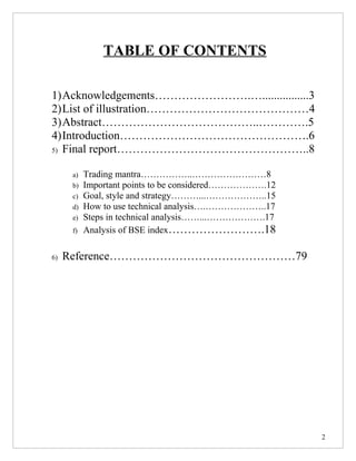 TABLE OF CONTENTS

1)Acknowledgements…………………….…................3
2)List of illustration……………………………………4
3)Abstract…………………………………..………….5
4)Introduction………………………………………….6
5) Final report…………………………………………..8


      a)   Trading mantra……………..……………………8
      b)   Important points to be considered……………….12
      c)   Goal, style and strategy………...………………..15
      d)   How to use technical analysis….………………..17
      e)   Steps in technical analysis……...……………….17
      f)   Analysis of BSE index…………………….18

6)   Reference…………………………………………79




                                                        2
 