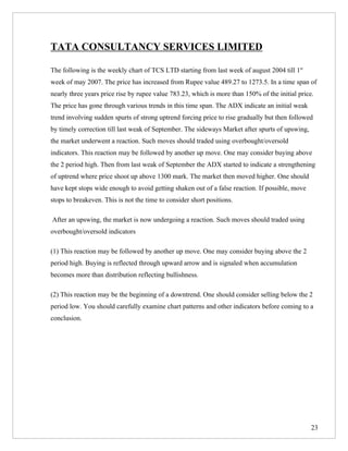 TATA CONSULTANCY SERVICES LIMITED

The following is the weekly chart of TCS LTD starting from last week of august 2004 till 1st
week of may 2007. The price has increased from Rupee value 489.27 to 1273.5. In a time span of
nearly three years price rise by rupee value 783.23, which is more than 150% of the initial price.
The price has gone through various trends in this time span. The ADX indicate an initial weak
trend involving sudden spurts of strong uptrend forcing price to rise gradually but then followed
by timely correction till last weak of September. The sideways Market after spurts of upswing,
the market underwent a reaction. Such moves should traded using overbought/oversold
indicators. This reaction may be followed by another up move. One may consider buying above
the 2 period high. Then from last weak of September the ADX started to indicate a strengthening
of uptrend where price shoot up above 1300 mark. The market then moved higher. One should
have kept stops wide enough to avoid getting shaken out of a false reaction. If possible, move
stops to breakeven. This is not the time to consider short positions.

After an upswing, the market is now undergoing a reaction. Such moves should traded using
overbought/oversold indicators

(1) This reaction may be followed by another up move. One may consider buying above the 2
period high. Buying is reflected through upward arrow and is signaled when accumulation
becomes more than distribution reflecting bullishness.

(2) This reaction may be the beginning of a downtrend. One should consider selling below the 2
period low. You should carefully examine chart patterns and other indicators before coming to a
conclusion.




                                                                                                 23
 
