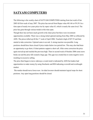 SATYAM COMPUTERS

The following is the weekly chart of SATYAM COMPUTERS starting from last week of Jan
2005 till first week of may 2007. The price has moved from Rupee value 401.46 to 474.39. In a
time span of nearly two years price rise by rupee value 63, which is nearly the same level. The
price has gone through various trends in this time span.
Though there has not been much growth in the share price but there were investment
opportunities available. There was a strong initial uptrend starting from May 2005 as reflected by
ADX. The prices tolled up till the 1st week of April 2006. Touched a high of 847.55 and then
started to take correction. Uptrend came to an end. A strong reaction was possible. Long
positions should have been closed if price trades below two period low. This may also had been
an opportunity to go short, if chart patterns support a short sell. After some correction the price
again moved up and reached the previous high. Then in second week of October 2006 some news
broke out and the price fall created a huge gap. This gap was created due to some negative news
resulting in excessive selling.
The price then began to move sideways a weak trend is indicated by ADX but traders had
opportunities to make money by using Stochastic and RSI indicating oversold and overbought
market.
The market should move lower now. An ideal investor should maintain logical stops for short
positions. Any open long positions should be closed.




                                                                                                      31
 