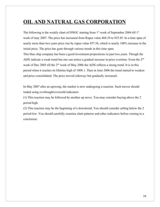 OIL AND NATURAL GAS CORPORATION
The following is the weekly chart of ONGC starting from 1st week of September 2004 till 1st
week of may 2007. The price has increased from Rupee value 468.29 to 925.85. In a time span of
nearly more than two years price rise by rupee value 457.56, which is nearly 100% increase in the
initial price. The price has gone through various trends in this time span.
This blue chip company has been a good investment propositions in past two years. Though the
ADX indicate a weak trend but one can notice a gradual increase in price overtime. From the 2nd
week of Dec 2005 till the 2nd week of May 2006 the ADX reflects a strong trend. It is in this
period when it reaches its lifetime high of 1008.1. Then in June 2006 the trend started to weaken
and price consolidated. The price moved sideways but gradually increased.


In May 2007 after an upswing, the market is now undergoing a reaction. Such moves should
traded using overbought/oversold indicators
(1) This reaction may be followed by another up move. You may consider buying above the 2
period high.
(2) This reaction may be the beginning of a downtrend. You should consider selling below the 2
period low. You should carefully examine chart patterns and other indicators before coming to a
conclusion.




                                                                                                39
 