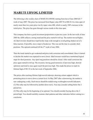 MARUTI UDYOG LIMITED
The following is the weekly chart of MARUTI UDYOG starting from last of June 2004 till 1st
week of may 2007. The price has increased from Rupee value 409.76 to 808.54. In a time span of
nearly more than two years price rise by rupee value 400, which is nearly 100% increase in the
initial price. The price has gone through various trends in this time span.


This company has been a good investment propositions in past two years. In the last week of June
2005 the ADX reflects a strong trend and the price started to toll up. The market moved higher.
An ideal investor should have kept his/her stops wide enough to avoid getting shaken out of a
false reaction. If possible, move stops to breakeven. This was not the time to consider short
positions. The uptrend continued till the 2nd week of may 2006.


Then the trend started to get weakened and price took correction and consolidated. Once it started
to decline the market was expected to move lower. Ideal investor would have maintained logical
stops for short positions. Any open long positions should be closed. After small correction the
price again started to toll up. The investors, having good memories of previous high, showed
optimism and tried to once again touch the previous high. This made the prices to reach its
lifetime high of 981.52 in the last week of September 2006.


The prices after reaching lifetime high moved sideways showing certain support which is
protecting prices to move down a certain level. In May 2007 after a downswing, the market is
now undergoing a rally. Such moves should be traded using overbought/oversold indicators.
(1) This rally may be followed by another down move. You may consider selling below the 2
period low.
(2) This rally may be the beginning of an uptrend. You should consider buying above the 2
period high. You should carefully examine chart patterns and other indicators before coming to a
conclusion.




                                                                                                  41
 