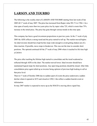 LARSON AND TOURBO
The following is the weekly chart of LARSON AND TOURBO starting from last week of Jan
2005 till 1st week of may 2007. The price has increased from Rupee value 981.71 to 1706.1. In a
time span of nearly more than two years price rise by rupee value 725, which is more than 75%
increase in the initial price. The price has gone through various trends in this time span.


This company has been a good investment propositions in past two years. In the 1st week of july
2005 the ADX reflects a strong trend and the price started to toll up. The market moved higher.
An ideal investor should have kept his/her stops wide enough to avoid getting shaken out of a
false reaction. If possible, move stops to breakeven. This was not the time to consider short
positions. The uptrend continued till the 2nd week of may 2006 where it reached its life time high
of 2830.9.


The price after reaching the lifetime high started to consolidate and the trend weakened as
reflected through ADX in the chart. The market moved lower. Ideal investor should have
maintained logical stops for short positions. Any open long positions should be closed. After little
consolidation price again tolled up as investor being optimist of previous high looking to sell at
that price level.
Then in 1st week of October 2006 due to sudden spurt of events the price underwent a sudden
decline where it opened at 2672 and closed at 1290.2. this reflect a sudden bearish event or
information.
In may 2007 market is expected to move up as the MACD is moving above signal line.




                                                                                                     43
 