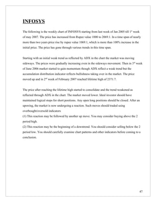INFOSYS
The following is the weekly chart of INFOSYS starting from last week of Jan 2005 till 1st week
of may 2007. The price has increased from Rupee value 1000 to 2069.1. In a time span of nearly
more than two years price rise by rupee value 1069.1, which is more than 100% increase in the
initial price. The price has gone through various trends in this time span.


Starting with an initial weak trend as reflected by ADX in the chart the market was moving
sideways. The prices were gradually increasing even in the sideways movement. Then in 3rd week
of June 2006 market started to gain momentum though ADX reflect a weak trend but the
accumulation distribution indicator reflects bullishness taking over in the market. The price
moved up and in 2nd week of February 2007 reached lifetime high of 2371.7.


The price after reaching the lifetime high started to consolidate and the trend weakened as
reflected through ADX in the chart. The market moved lower. Ideal investor should have
maintained logical stops for short positions. Any open long positions should be closed. After an
upswing, the market is now undergoing a reaction. Such moves should traded using
overbought/oversold indicators
(1) This reaction may be followed by another up move. You may consider buying above the 2
period high.
(2) This reaction may be the beginning of a downtrend. You should consider selling below the 2
period low. You should carefully examine chart patterns and other indicators before coming to a
conclusion.




                                                                                                47
 