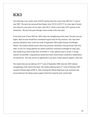 ICICI
The following is the weekly chart of ICICI starting from last week of Jan 2005 till 1st week of
may 2007. The price has increased from Rupee value 352.93 to 855.73. In a time span of nearly
more than two years price rise by rupee value 503.2, which is more than 125% increase in the
initial price. The price has gone through various trends in this time span.


In the third week of June 2005 the ADX reflect the strengthening of the trend. The price moved
higher. Ideal investor should have maintained logical stops for buy positions. Any open short
positions should be close. In the last week of September 2005 market became Overbought
Market. The market reached a point where buy positions should have been protected with close
stops. In case of a strong uptrend, the market could have remained overbought for many days.
One should not go short at that time. In October 1st week, uptrend came to an end. A strong
reaction was possible. Long positions should have been closed if price would have traded below
two period low. This may also be an opportunity to go short, if chart patterns support a short sell.


The market then moved sideways till 2nd week of September 2006 when the ADX indicate
strengthening of the trend in the chart. The market tolled up and in 2nd week of February 2007
reached it lifetime high of 990.76. After reaching the lifetime high price took correction and
moved sideways but taking certain support which have kept the price remain high.




                                                                                                  49
 