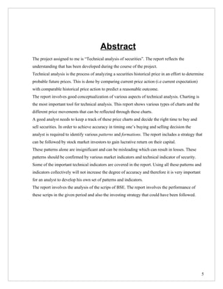 Abstract
The project assigned to me is “Technical analysis of securities”. The report reflects the
understanding that has been developed during the course of the project.
Technical analysis is the process of analyzing a securities historical price in an effort to determine
probable future prices. This is done by comparing current price action (i.e current expectation)
with comparable historical price action to predict a reasonable outcome.
The report involves good conceptualization of various aspects of technical analysis. Charting is
the most important tool for technical analysis. This report shows various types of charts and the
different price movements that can be reflected through these charts.
A good analyst needs to keep a track of these price charts and decide the right time to buy and
sell securities. In order to achieve accuracy in timing one’s buying and selling decision the
analyst is required to identify various patterns and formations. The report includes a strategy that
can be followed by stock market investors to gain lucrative return on their capital.
These patterns alone are insignificant and can be misleading which can result in losses. These
patterns should be confirmed by various market indicators and technical indicator of security.
Some of the important technical indicators are covered in the report. Using all these patterns and
indicators collectively will not increase the degree of accuracy and therefore it is very important
for an analyst to develop his own set of patterns and indicators.
The report involves the analysis of the scrips of BSE. The report involves the performance of
these scrips in the given period and also the investing strategy that could have been followed.




                                                                                                      5
 