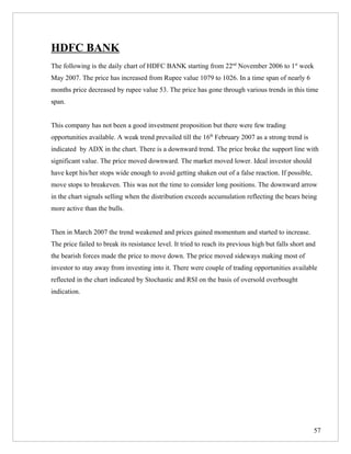HDFC BANK
The following is the daily chart of HDFC BANK starting from 22nd November 2006 to 1st week
May 2007. The price has increased from Rupee value 1079 to 1026. In a time span of nearly 6
months price decreased by rupee value 53. The price has gone through various trends in this time
span.


This company has not been a good investment proposition but there were few trading
opportunities available. A weak trend prevailed till the 16th February 2007 as a strong trend is
indicated by ADX in the chart. There is a downward trend. The price broke the support line with
significant value. The price moved downward. The market moved lower. Ideal investor should
have kept his/her stops wide enough to avoid getting shaken out of a false reaction. If possible,
move stops to breakeven. This was not the time to consider long positions. The downward arrow
in the chart signals selling when the distribution exceeds accumulation reflecting the bears being
more active than the bulls.


Then in March 2007 the trend weakened and prices gained momentum and started to increase.
The price failed to break its resistance level. It tried to reach its previous high but falls short and
the bearish forces made the price to move down. The price moved sideways making most of
investor to stay away from investing into it. There were couple of trading opportunities available
reflected in the chart indicated by Stochastic and RSI on the basis of oversold overbought
indication.




                                                                                                      57
 