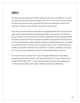 HDFC
The following is the weekly chart of HDFC starting from last week of Jan 2005 till 1st week of
may 2007. The price has increased from Rupee value 764.51 to 1633.2. In a time span of nearly
more than two years price rise by rupee value 869, which is more than 100% increase in the
initial price. The price has gone through various trends in this time span.


In the third week of June 2005 the ADX reflect the strengthening of the trend. The price moved
higher. Ideal investor should have maintained logical stops for buy positions. Any open short
positions should be close. In the last week of February 2006 market became Overbought Market.
The market reached a point where buy positions should have been protected with close stops. In
case of a strong uptrend, the market could have remained overbought for many days. One should
not go short at that time. In February last week, uptrend came to an end. A strong reaction was
possible. Long positions should have been closed if price would have traded below two period
low. This may also be an opportunity to go short, if chart patterns support a short sell.


The market then moved sideways till 2nd week of September 2006 when the ADX indicate
strengthening of the trend in the chart. The market tolled up and in 2nd week of February 2007
reached it lifetime high of 1817.2. After reaching the lifetime high price took correction and
moved sideways but taking certain support which have kept the price remain high.




                                                                                                  59
 
