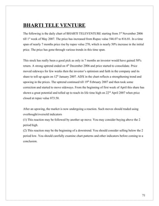BHARTI TELE VENTURE
The following is the daily chart of BHARTI TELEVENTURE starting from 3rd November 2006
till 1st week of May 2007. The price has increased from Rupee value 546.07 to 816.81. In a time
span of nearly 7 months price rise by rupee value 270, which is nearly 50% increase in the initial
price. The price has gone through various trends in this time span.


This stock has really been a good pick as only in 7 months an investor would have gained 50%
return. A strong uptrend ended on 4th December 2006 and price started to consolidate. Price
moved sideways for few weeks then the investor’s optimism and faith in the company and its
share to toll up again on 12th January 2007. ADX in the chart reflects a strengthening trend and
upswing in the prices. The uptrend continued till 19th February 2007 and then took some
correction and started to move sideways. From the beginning of first week of April this share has
shown a great potential and tolled up to reach its life time high on 22nd April 2007 when price
closed at rupee value 873.58.


After an upswing, the market is now undergoing a reaction. Such moves should traded using
overbought/oversold indicators
(1) This reaction may be followed by another up move. You may consider buying above the 2
period high.
(2) This reaction may be the beginning of a downtrend. You should consider selling below the 2
period low. You should carefully examine chart patterns and other indicators before coming to a
conclusion.




                                                                                                   71
 