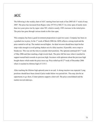 ACC
The following is the weekly chart of ACC starting from last week of Jan 2005 till 1st week of may
2007. The price has increased from Rupee value 357.93 to 860.37. In a time span of nearly more
than two years price rise by rupee value 503, which is nearly 150% increase in the initial price.
The price has gone through various trends in this time span.


This company has been a good investment propositions in past two years. Company has been on
a gradual rise in price. In the 1st week of March 2006 the ADX reflects a strong trend and the
price started to toll up. The market moved higher. An ideal investor should have kept his/her
stops wide enough to avoid getting shaken out of a false reaction. If possible, move stops to
breakeven. This was not the time to consider short positions. The uptrend continued till 1st week
of May 2006 and then reaching a high reverts back. The price fall but once when it reached its
support turned back towards its previous high. Investors with optimism about the previous high
bought shares which made the price move up. Price tolled up till 2nd week of December 2006
where it reached its lifetime high of 1135.5.


After reaching the lifetime high uptrend came to an end. A strong reaction was expected. Long
positions should have been closed if price trades below two period low. This may also be an
opportunity to go short, if chart patterns support a short sell. The price consolidated and the
market moved sideways.




                                                                                                    75
 