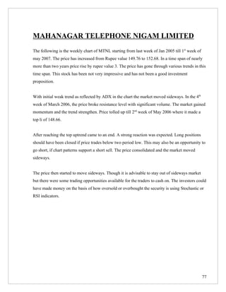 MAHANAGAR TELEPHONE NIGAM LIMITED
The following is the weekly chart of MTNL starting from last week of Jan 2005 till 1st week of
may 2007. The price has increased from Rupee value 149.76 to 152.68. In a time span of nearly
more than two years price rise by rupee value 3. The price has gone through various trends in this
time span. This stock has been not very impressive and has not been a good investment
proposition.


With initial weak trend as reflected by ADX in the chart the market moved sideways. In the 4th
week of March 2006, the price broke resistance level with significant volume. The market gained
momentum and the trend strengthen. Price tolled up till 2nd week of May 2006 where it made a
top li of 148.66.


After reaching the top uptrend came to an end. A strong reaction was expected. Long positions
should have been closed if price trades below two period low. This may also be an opportunity to
go short, if chart patterns support a short sell. The price consolidated and the market moved
sideways.


The price then started to move sideways. Though it is advisable to stay out of sideways market
but there were some trading opportunities available for the traders to cash on. The investors could
have made money on the basis of how oversold or overbought the security is using Stochastic or
RSI indicators.




                                                                                                 77
 