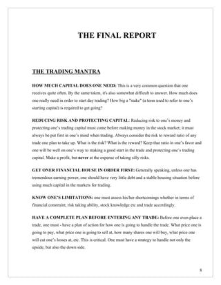 THE FINAL REPORT



THE TRADING MANTRA

HOW MUCH CAPITAL DOES ONE NEED: This is a very common question that one
receives quite often. By the same token, it's also somewhat difficult to answer. How much does
one really need in order to start day trading? How big a "stake" (a term used to refer to one’s
starting capital) is required to get going?

REDUCING RISK AND PROTECTING CAPITAL: Reducing risk to one’s money and
protecting one’s trading capital must come before making money in the stock market; it must
always be put first in one’s mind when trading. Always consider the risk to reward ratio of any
trade one plan to take up. What is the risk? What is the reward? Keep that ratio in one’s favor and
one will be well on one’s way to making a good start in the trade and protecting one’s trading
capital. Make a profit, but never at the expense of taking silly risks.

GET ONER FINANCIAL HOUSE IN ORDER FIRST: Generally speaking, unless one has
tremendous earning power, one should have very little debt and a stable housing situation before
using much capital in the markets for trading.

KNOW ONE’S LIMITATIONS: one must assess his/her shortcomings whether in terms of
financial constraint, risk taking ability, stock knowledge etc and trade accordingly.

HAVE A COMPLETE PLAN BEFORE ENTERING ANY TRADE: Before one even place a
trade, one must - have a plan of action for how one is going to handle the trade. What price one is
going to pay, what price one is going to sell at, how many shares one will buy, what price one
will cut one’s losses at, etc. This is critical. One must have a strategy to handle not only the
upside, but also the down side.




                                                                                                   8
 