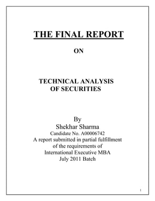 THE FINAL REPORT
                  ON



  TECHNICAL ANALYSIS
     OF SECURITIES



               By
          Shekhar Sharma
       Candidate No. A00006742
A report submitted in partial fulfillment
         of the requirements of
     International Executive MBA
            July 2011 Batch




                                            1
 