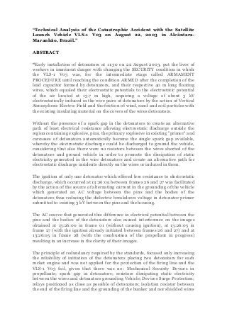 “Technical Analysis of the Catastrophic Accident with the Satellite
Launch Vehicle VLS-1 V03 on August 22, 2003 in AlcântaraMaranhão, Brazil.”
ABSTRACT
“Early installation of detonators at 11:30 on 22 August 2003, put the lives of
workers in imminent danger with changing the SECURITY condition in which
the VLS-1 V03 was, for the intermediate stage called ARMAMENT
PROCEDURE until reaching the condition ARMED after the completion of the
load capacitor formed by detonators, and their respective 40 m long floating
wires, which equaled their electrostatic potentials to the electrostatic potential
of the air located at 13.7 m high, acquiring a voltage of about 3 kV
electrostatically induced in the wire pairs of detonators by the action of Vertical
Atmospheric Electric Field and the friction of wind, sand and soil particles with
the existing insulating material on the covers of the wires detonators.
Without the presence of a spark gap in the detonators to create an alternative
path of least electrical resistance allowing electrostatic discharge outside the
region containing explosive, pins, the primary explosive in existing "primer" and
carcasses of detonators automatically became the single spark gap available,
whereby the electrostatic discharge could be discharged to ground the vehicle,
considering that also there were no resistors between the wires shorted of the
detonators and ground vehicle in order to promote the dissipation of static
electricity generated in the wire detonators and create an alternative path for
electrostatic discharge incidents directly on the wires or induced in them.
The ignition of only one detonator which offered less resistance to electrostatic
discharge, which occurred at 13:26:05 between frames 26 and 27 was facilitated
by the action of the source of alternating current in the grounding of the vehicle
which generated an AC voltage between the pins and the bodies of the
detonators thus reducing the dielectric breakdown voltage in detonator primer
submitted to existing 3 kV between the pins and the housing.
The AC source that generated this difference in electrical potential between the
pins and the bodies of the detonators also caused interference on the images
obtained at 13:26:00 in frame 01 (without causing ignition), at 13:26:05 in
frame 27 (with the ignition already initiated between frames 26 and 27) and at
13:26:05 in frame 28 (with the combustion of the propellant in progress)
resulting in an increase in the clarity of their images.
The principle of redundancy required by the standards, focused only increasing
the reliability of initiation of the detonators placing two detonators for each
rocket engine and was not applied for the protection of the firing line and the
VLS-1 V03 fail, given that there was no: Mechanical Security Devices in
propellants; spark gap in detonators; resistors dissipating static electricity
between the wires and detonators grounding Vehicle; Devices Surge Protection;
relays positioned as close as possible of detonators; isolation resistor between
the end of the firing line and the grounding of the bunker and nor shielded wires

 