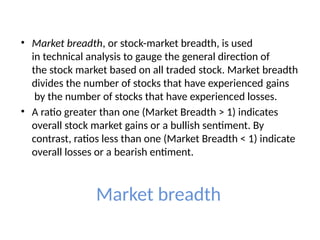 Market breadth
• Market breadth, or stock-market breadth, is used
in technical analysis to gauge the general direction of
the stock market based on all traded stock. Market breadth
divides the number of stocks that have experienced gains
by the number of stocks that have experienced losses.
• A ratio greater than one (Market Breadth > 1) indicates
overall stock market gains or a bullish sentiment. By
contrast, ratios less than one (Market Breadth < 1) indicate
overall losses or a bearish entiment.
 