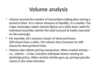 Volume analysis
• Volume records the number of transactions taking place during a
period of time. It is a direct measure of liquidity in a market. The
major exchanges report volume figures on a daily basis, both for
individual securities and for the total amount of trades executed
on the exchange.
• For example, let's assume a buyer of stock purchases
500 shares from a seller. The volume then increases by 500
shares for that period of time.
• Volume also reflects pricing momentum. When market activity --
i.e., volume -- is low, investors anticipate slower moving (or
declining) prices. When market activity goes up, pricing typically
moves in the same direction.
 