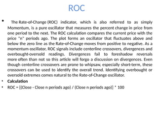 ROC
• The Rate-of-Change (ROC) indicator, which is also referred to as simply
Momentum, is a pure oscillator that measures the percent change in price from
one period to the next. The ROC calculation compares the current price with the
price "n" periods ago. The plot forms an oscillator that fluctuates above and
below the zero line as the Rate-of-Change moves from positive to negative. As a
momentum oscillator, ROC signals include centerline crossovers, divergences and
overbought-oversold readings. Divergences fail to foreshadow reversals
more often than not so this article will forgo a discussion on divergences. Even
though centerline crossovers are prone to whipsaw, especially short-term, these
crossovers can be used to identify the overall trend. Identifying overbought or
oversold extremes comes natural to the Rate-of-Change oscillator.
• Calculation
• ROC = [(Close - Close n periods ago) / (Close n periods ago)] * 100
 