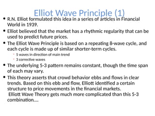 Elliot Wave Principle (1)
 R.N. Elliot formulated this idea in a series of articles in Financial
World in 1939.
 Elliot believed that the market has a rhythmic regularity that can be
used to predict future prices.
 The Elliot Wave Principle is based on a repeating 8-wave cycle, and
each cycle is made up of similar shorter-term cycles.
 5 waves in direction of main trend
 3 corrective waves
 The underlying 5-3 pattern remains constant, though the time span
of each may vary.
 This theory asserts that crowd behavior ebbs and flows in clear
trends. Based on this ebb and flow, Elliott identified a certain
structure to price movements in the financial markets.
Elliott Wave Theory gets much more complicated than this 5-3
combination….
 