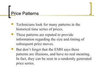 Price Patterns
 Technicians look for many patterns in the
historical time series of prices.
 These patterns are reputed to provide
information regarding the size and timing of
subsequent price moves.
 But don’t forget that the EMH says these
patterns are illusions, and have no real meaning.
In fact, they can be seen in a randomly generated
price series.
 