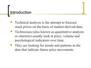 Introduction
 Technical analysis is the attempt to forecast
stock prices on the basis of market-derived data.
 Technicians (also known as quantitative analysts
or chartists) usually look at price, volume and
psychological indicators over time.
 They are looking for trends and patterns in the
data that indicate future price movements.
 