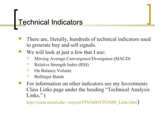 Technical Indicators
 There are, literally, hundreds of technical indicators used
to generate buy and sell signals.
 We will look at just a few that I use:
 Moving Average Convergence/Divergence (MACD)
 Relative Strength Index (RSI)
 On Balance Volume
 Bollinger Bands
 For information on other indicators see my Investments
Class Links page under the heading “Technical Analysis
Links.” (
http://clem.mscd.edu/~mayest/FIN3600/FIN3600_Links.htm)
 