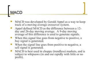 MACD
 MACD was developed by Gerald Appel as a way to keep
track of a moving average crossover system.
 Appel defined MACD as the difference between a 12-
day and 26-day moving average. A 9-day moving
average of this difference is used to generate signals.
 When this signal line goes from negative to positive, a
buy signal is generated.
 When the signal line goes from positive to negative, a
sell signal is generated.
 MACD is best used in choppy (trendless) markets, and is
subject to whipsaws (in and out rapidly with little or no
profit).
 