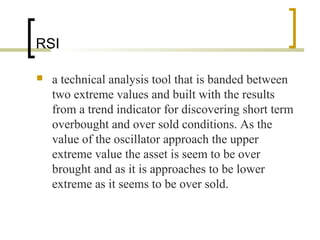 RSI
 a technical analysis tool that is banded between
two extreme values and built with the results
from a trend indicator for discovering short term
overbought and over sold conditions. As the
value of the oscillator approach the upper
extreme value the asset is seem to be over
brought and as it is approaches to be lower
extreme as it seems to be over sold.
 