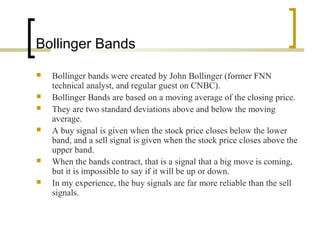 Bollinger Bands
 Bollinger bands were created by John Bollinger (former FNN
technical analyst, and regular guest on CNBC).
 Bollinger Bands are based on a moving average of the closing price.
 They are two standard deviations above and below the moving
average.
 A buy signal is given when the stock price closes below the lower
band, and a sell signal is given when the stock price closes above the
upper band.
 When the bands contract, that is a signal that a big move is coming,
but it is impossible to say if it will be up or down.
 In my experience, the buy signals are far more reliable than the sell
signals.
 