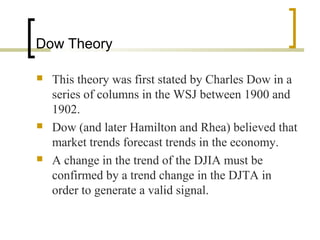 Dow Theory
 This theory was first stated by Charles Dow in a
series of columns in the WSJ between 1900 and
1902.
 Dow (and later Hamilton and Rhea) believed that
market trends forecast trends in the economy.
 A change in the trend of the DJIA must be
confirmed by a trend change in the DJTA in
order to generate a valid signal.
 