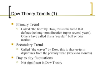 Dow Theory Trends (1)
 Primary Trend
 Called “the tide” by Dow, this is the trend that
defines the long-term direction (up to several years).
Others have called this a “secular” bull or bear
market.
 Secondary Trend
 Called “the waves” by Dow, this is shorter-term
departures from the primary trend (weeks to months)
 Day to day fluctuations
 Not significant in Dow Theory
 