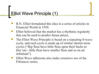 Elliot Wave Principle (1)
 R.N. Elliot formulated this idea in a series of articles in
Financial World in 1939.
 Elliot believed that the market has a rhythmic regularity
that can be used to predict future prices.
 The Elliot Wave Principle is based on a repeating 8-wave
cycle, and each cycle is made up of similar shorter-term
cycles (“Big fleas have little fleas upon their backs to
bite 'em - little fleas have smaller fleas and so on ad
infinitem”).
 Elliot Wave adherents also make extensive use of the
Fibonacci series.
 