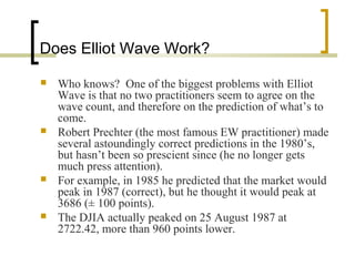 Does Elliot Wave Work?
 Who knows? One of the biggest problems with Elliot
Wave is that no two practitioners seem to agree on the
wave count, and therefore on the prediction of what’s to
come.
 Robert Prechter (the most famous EW practitioner) made
several astoundingly correct predictions in the 1980’s,
but hasn’t been so prescient since (he no longer gets
much press attention).
 For example, in 1985 he predicted that the market would
peak in 1987 (correct), but he thought it would peak at
3686 (± 100 points).
 The DJIA actually peaked on 25 August 1987 at
2722.42, more than 960 points lower.
 