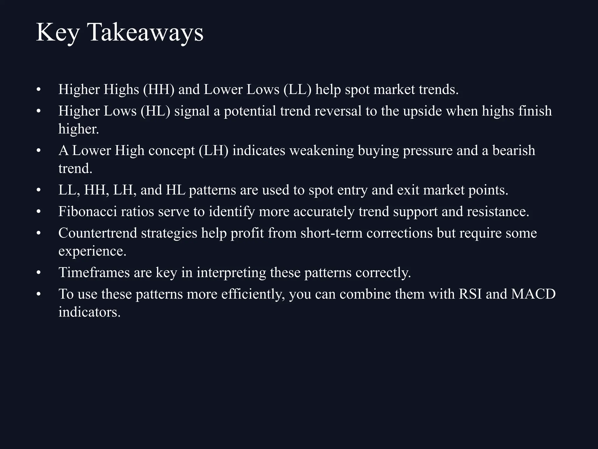• Higher Highs (HH) and Lower Lows (LL) help spot market trends.
• Higher Lows (HL) signal a potential trend reversal to the upside when highs finish
higher.
• A Lower High concept (LH) indicates weakening buying pressure and a bearish
trend.
• LL, HH, LH, and HL patterns are used to spot entry and exit market points.
• Fibonacci ratios serve to identify more accurately trend support and resistance.
• Countertrend strategies help profit from short-term corrections but require some
experience.
• Timeframes are key in interpreting these patterns correctly.
• To use these patterns more efficiently, you can combine them with RSI and MACD
indicators.
Key Takeaways
 