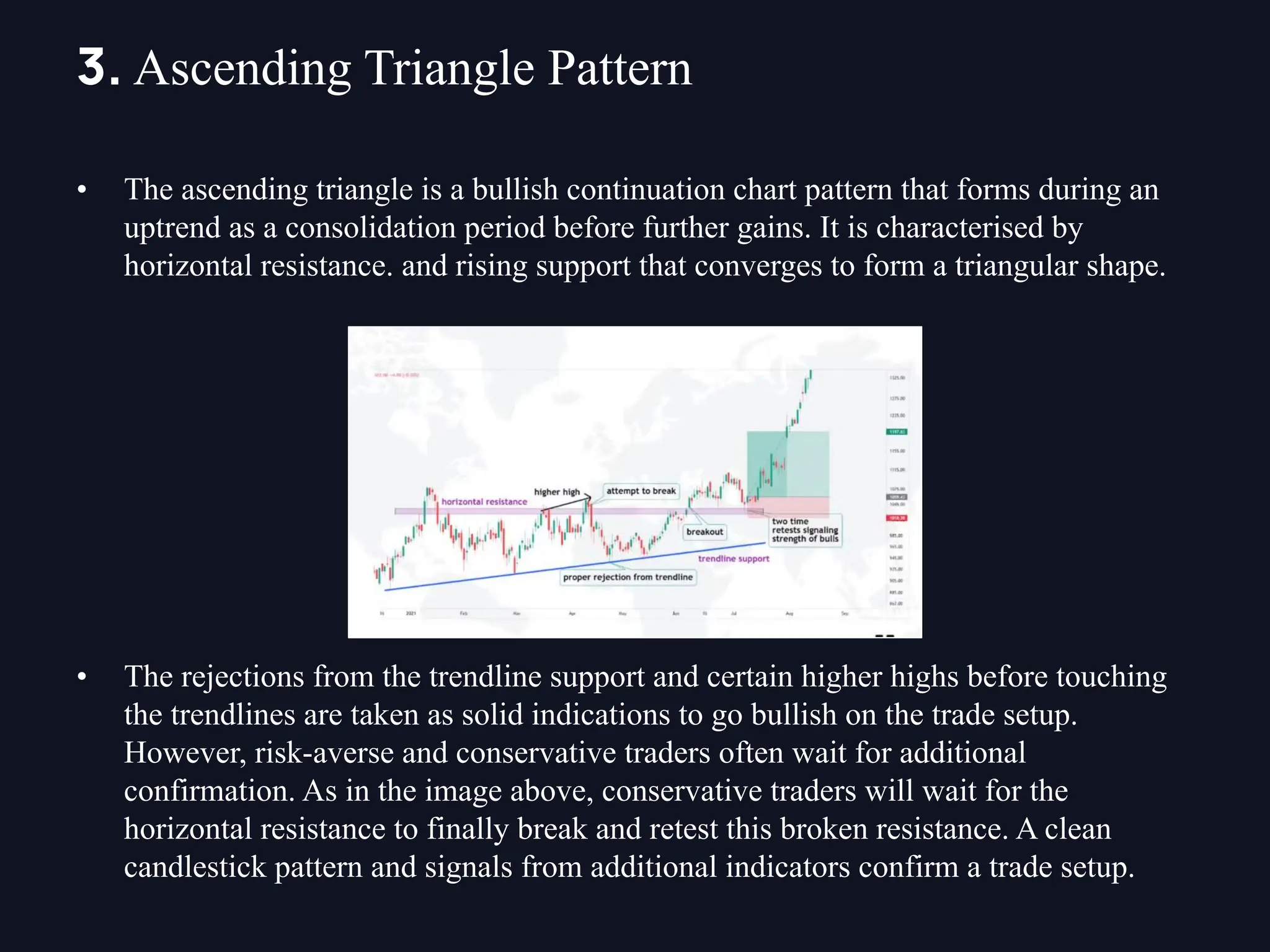 • The ascending triangle is a bullish continuation chart pattern that forms during an
uptrend as a consolidation period before further gains. It is characterised by
horizontal resistance. and rising support that converges to form a triangular shape.
• The rejections from the trendline support and certain higher highs before touching
the trendlines are taken as solid indications to go bullish on the trade setup.
However, risk-averse and conservative traders often wait for additional
confirmation. As in the image above, conservative traders will wait for the
horizontal resistance to finally break and retest this broken resistance. A clean
candlestick pattern and signals from additional indicators confirm a trade setup.
3. Ascending Triangle Pattern
 