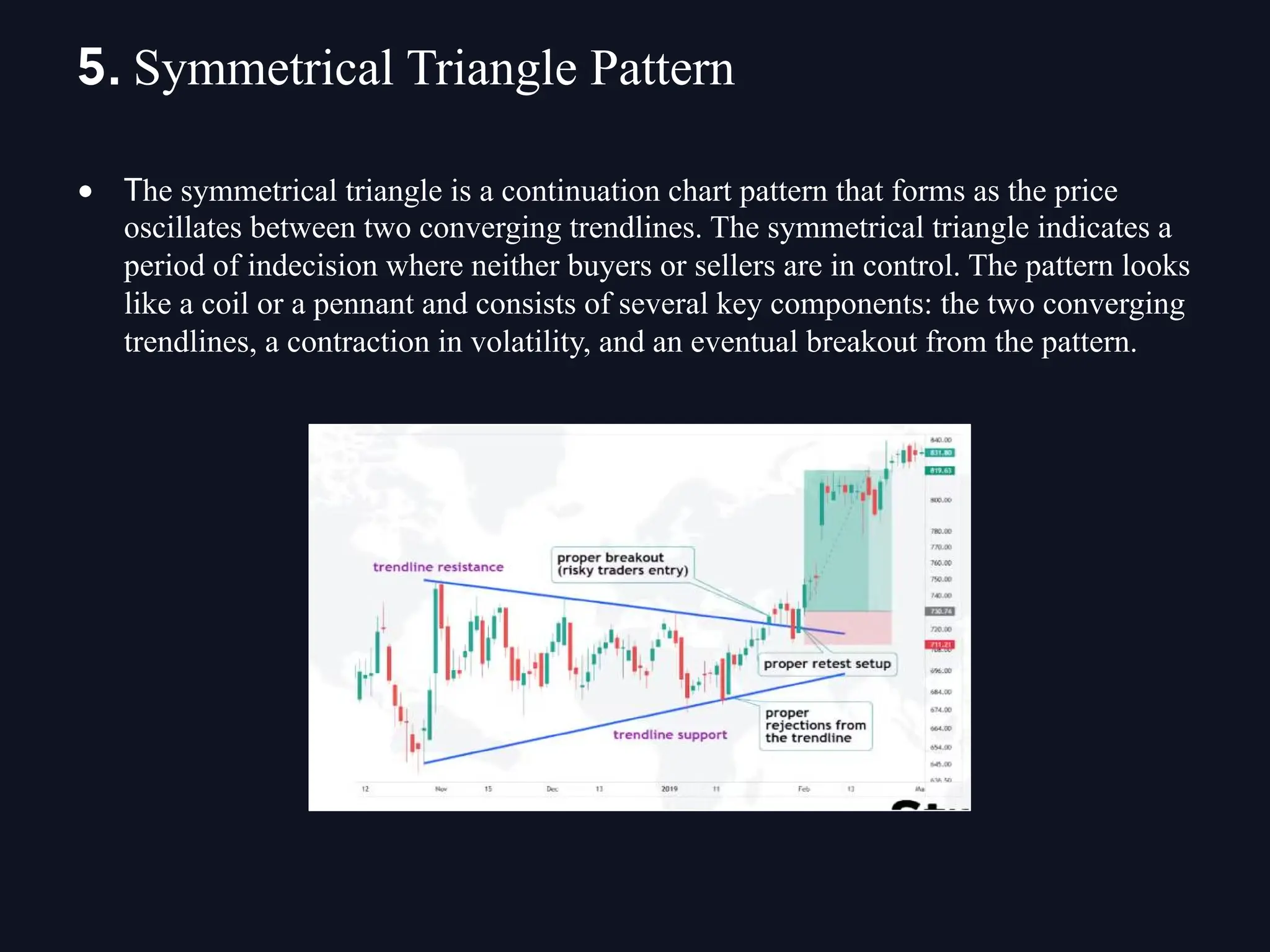 • The symmetrical triangle is a continuation chart pattern that forms as the price
oscillates between two converging trendlines. The symmetrical triangle indicates a
period of indecision where neither buyers or sellers are in control. The pattern looks
like a coil or a pennant and consists of several key components: the two converging
trendlines, a contraction in volatility, and an eventual breakout from the pattern.
5. Symmetrical Triangle Pattern
 