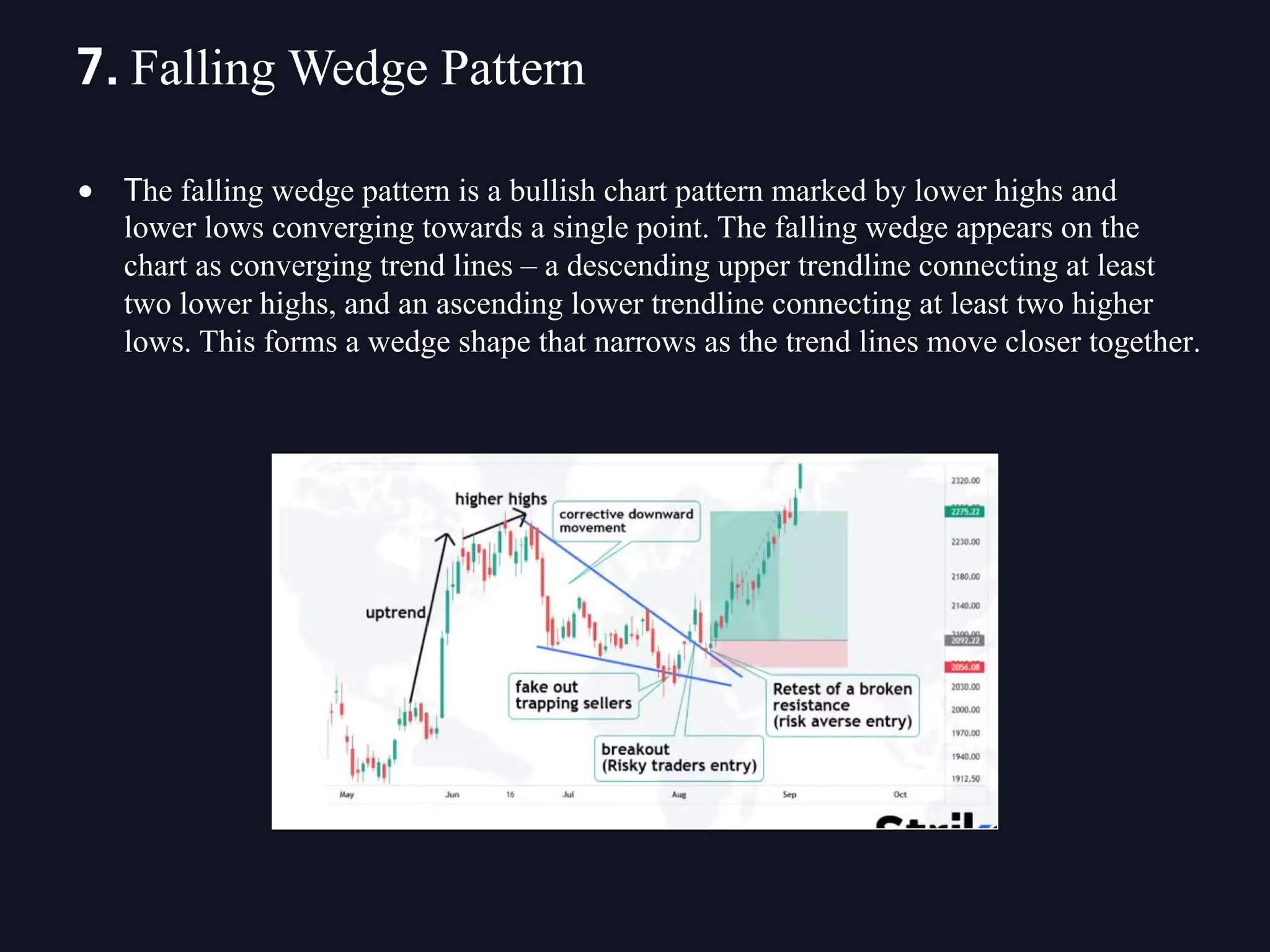 • The falling wedge pattern is a bullish chart pattern marked by lower highs and
lower lows converging towards a single point. The falling wedge appears on the
chart as converging trend lines – a descending upper trendline connecting at least
two lower highs, and an ascending lower trendline connecting at least two higher
lows. This forms a wedge shape that narrows as the trend lines move closer together.
7. Falling Wedge Pattern
 