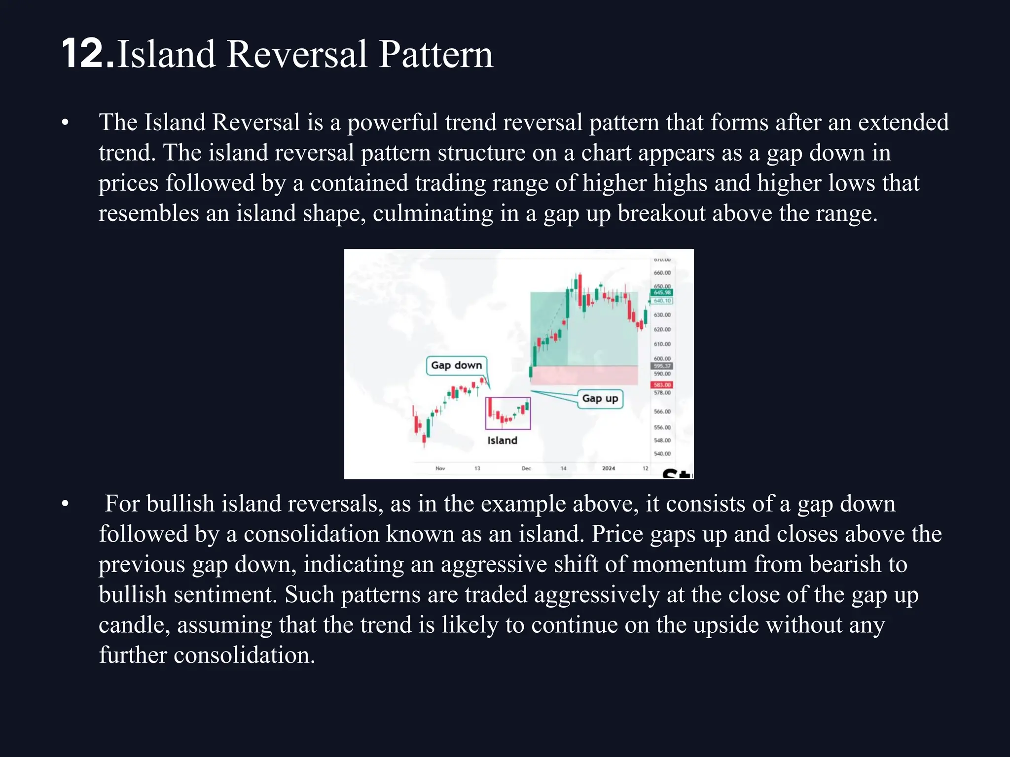 • The Island Reversal is a powerful trend reversal pattern that forms after an extended
trend. The island reversal pattern structure on a chart appears as a gap down in
prices followed by a contained trading range of higher highs and higher lows that
resembles an island shape, culminating in a gap up breakout above the range.
• For bullish island reversals, as in the example above, it consists of a gap down
followed by a consolidation known as an island. Price gaps up and closes above the
previous gap down, indicating an aggressive shift of momentum from bearish to
bullish sentiment. Such patterns are traded aggressively at the close of the gap up
candle, assuming that the trend is likely to continue on the upside without any
further consolidation.
12.Island Reversal Pattern
 